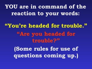 YOU are in command of the 
reaction to your words: 
“You’re headed for trouble.” 
“Are you headed for 
trouble?” 
(Some rules for use of 
questions coming up.) 
 