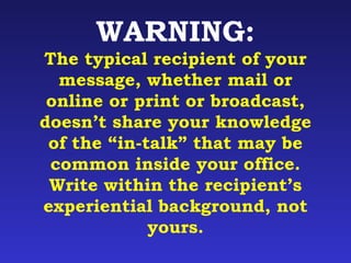 WARNING: 
The typical recipient of your 
message, whether mail or 
online or print or broadcast, 
doesn’t share your knowledge 
of the “in-talk” that may be 
common inside your office. 
Write within the recipient’s 
experiential background, not 
yours. 
 