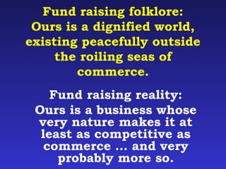 Fund raising folklore: 
Ours is a dignified world, 
existing peacefully outside 
the roiling seas of 
commerce. 
Fund raising reality: 
Ours is a business whose 
very nature makes it at 
least as competitive as 
commerce … and very 
probably more so. 
 