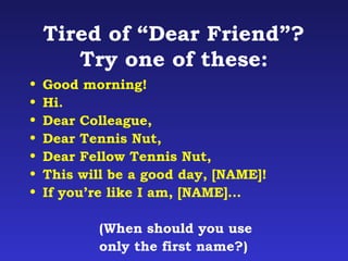 Tired of “Dear Friend”? 
Try one of these: 
• Good morning! 
• Hi. 
• Dear Colleague, 
• Dear Tennis Nut, 
• Dear Fellow Tennis Nut, 
• This will be a good day, [NAME]! 
• If you’re like I am, [NAME]… 
(When should you use 
only the first name?) 
 