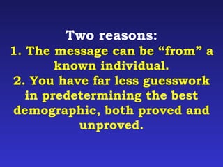 Two reasons: 
1. The message can be “from” a 
known individual. 
2. You have far less guesswork 
in predetermining the best 
demographic, both proved and 
unproved. 
 