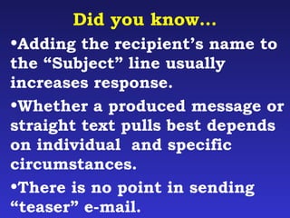 Did you know… 
•Adding the recipient’s name to 
the “Subject” line usually 
increases response. 
•Whether a produced message or 
straight text pulls best depends 
on individual and specific 
circumstances. 
•There is no point in sending 
“teaser” e-mail. 
 