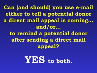 Can (and should) you use e-mail 
either to tell a potential donor 
a direct mail appeal is coming… 
and/or… 
to remind a potential donor 
after sending a direct mail 
appeal? 
YES to both. 
 