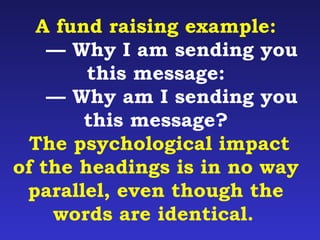 A fund raising example: 
— Why I am sending you 
this message: 
— Why am I sending you 
this message? 
The psychological impact 
of the headings is in no way 
parallel, even though the 
words are identical. 
 