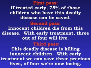 First pass: 
If treated early, 75% of those 
children who have this deadly 
disease can be saved. 
Second pass: 
Innocent children die from this 
disease. With early treatment, three 
out of four will live. 
Third pass: 
This deadly disease is killing 
innocent children. With early 
treatment we can save three precious 
lives, of four we're now losing. 
 
