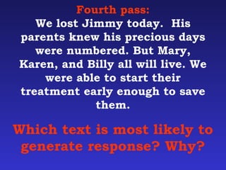 Fourth pass: 
We lost Jimmy today. His 
parents knew his precious days 
were numbered. But Mary, 
Karen, and Billy all will live. We 
were able to start their 
treatment early enough to save 
them. 
Which text is most likely to 
generate response? Why? 
 