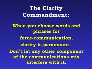 The Clarity 
Commandment: 
When you choose words and 
phrases for 
force-communication, 
clarity is paramount. 
Don’t let any other component 
of the communications mix 
interfere with it. 
 