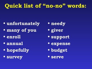 Quick list of “no-no” words: 
• unfortunately 
• many of you 
• enroll 
• annual 
• hopefully 
• survey 
• needy 
• giver 
• support 
• expense 
• budget 
• serve 
 