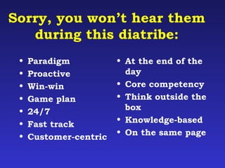 Sorry, you won’t hear them 
during this diatribe: 
• Paradigm 
• Proactive 
• Win-win 
• Game plan 
• 24/7 
• Fast track 
• Customer-centric 
• At the end of the 
day 
• Core competency 
• Think outside the 
box 
• Knowledge-based 
• On the same page 
 