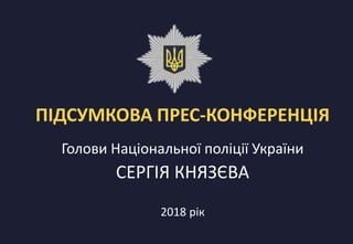 ПІДСУМКОВА ПРЕС-КОНФЕРЕНЦІЯ
2018 рік
Голови Національної поліції України
СЕРГІЯ КНЯЗЄВА
 