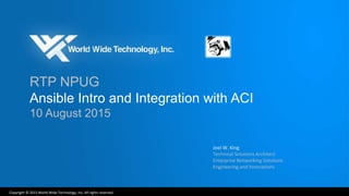 Copyright © 2015 World Wide Technology, Inc. All rights reserved.
RTP NPUG
Ansible Intro and Integration with ACI
10 August 2015
Joel W. King
Technical Solutions Architect
Enterprise Networking Solutions
Engineering and Innovations
 