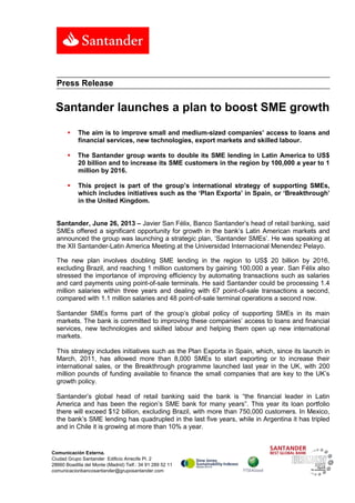 Comunicación Externa.
Ciudad Grupo Santander Edificio Arrecife Pl. 2
28660 Boadilla del Monte (Madrid) Telf.: 34 91 289 52 11
comunicacionbancosantander@gruposantander.com
Press Release
Santander launches a plan to boost SME growth
 The aim is to improve small and medium-sized companies’ access to loans and
financial services, new technologies, export markets and skilled labour.
 The Santander group wants to double its SME lending in Latin America to US$
20 billion and to increase its SME customers in the region by 100,000 a year to 1
million by 2016.
 This project is part of the group’s international strategy of supporting SMEs,
which includes initiatives such as the ‘Plan Exporta’ in Spain, or ‘Breakthrough’
in the United Kingdom.
Santander, June 26, 2013 – Javier San Félix, Banco Santander’s head of retail banking, said
SMEs offered a significant opportunity for growth in the bank’s Latin American markets and
announced the group was launching a strategic plan, ‘Santander SMEs’. He was speaking at
the XII Santander-Latin America Meeting at the Universidad Internacional Menendez Pelayo.
The new plan involves doubling SME lending in the region to US$ 20 billion by 2016,
excluding Brazil, and reaching 1 million customers by gaining 100,000 a year. San Félix also
stressed the importance of improving efficiency by automating transactions such as salaries
and card payments using point-of-sale terminals. He said Santander could be processing 1.4
million salaries within three years and dealing with 67 point-of-sale transactions a second,
compared with 1.1 million salaries and 48 point-of-sale terminal operations a second now.
Santander SMEs forms part of the group’s global policy of supporting SMEs in its main
markets. The bank is committed to improving these companies’ access to loans and financial
services, new technologies and skilled labour and helping them open up new international
markets.
This strategy includes initiatives such as the Plan Exporta in Spain, which, since its launch in
March, 2011, has allowed more than 8,000 SMEs to start exporting or to increase their
international sales, or the Breakthrough programme launched last year in the UK, with 200
million pounds of funding available to finance the small companies that are key to the UK’s
growth policy.
Santander’s global head of retail banking said the bank is “the financial leader in Latin
America and has been the region’s SME bank for many years”. This year its loan portfolio
there will exceed $12 billion, excluding Brazil, with more than 750,000 customers. In Mexico,
the bank’s SME lending has quadrupled in the last five years, while in Argentina it has tripled
and in Chile it is growing at more than 10% a year.
 