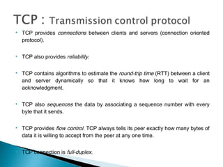    TCP provides connections between clients and servers (connection oriented
    protocol).

   TCP also provides reliability.

   TCP contains algorithms to estimate the round-trip time (RTT) between a client
    and server dynamically so that it knows how long to wait for an
    acknowledgment.

   TCP also sequences the data by associating a sequence number with every
    byte that it sends.

   TCP provides flow control. TCP always tells its peer exactly how many bytes of
    data it is willing to accept from the peer at any one time.

   TCP connection is full-duplex.
 