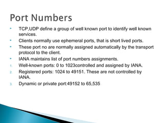     TCP,UDP define a group of well known port to identify well known
     services.
    Clients normally use ephemeral ports, that is short lived ports.
    These port no are normally assigned automatically by the transport
     protocol to the client.
    IANA maintains list of port numbers assignments.
1.   Well-known ports: 0 to 1023controlled and assigned by IANA.
2.   Registered ports: 1024 to 49151. These are not controlled by
     IANA.
3.   Dynamic or private port:49152 to 65,535
 