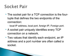    The socket pair for a TCP connection is the four-
    tuple that defines the two endpoints of the
    connection:
    ◦ local IP address, local port, foreign IP, Foreign port.
 A socket pair uniquely identifies every TCP
  connection on a network.
 Two values that identify each endpoint, an IP

  address and a port number are often called a
  socket.
 