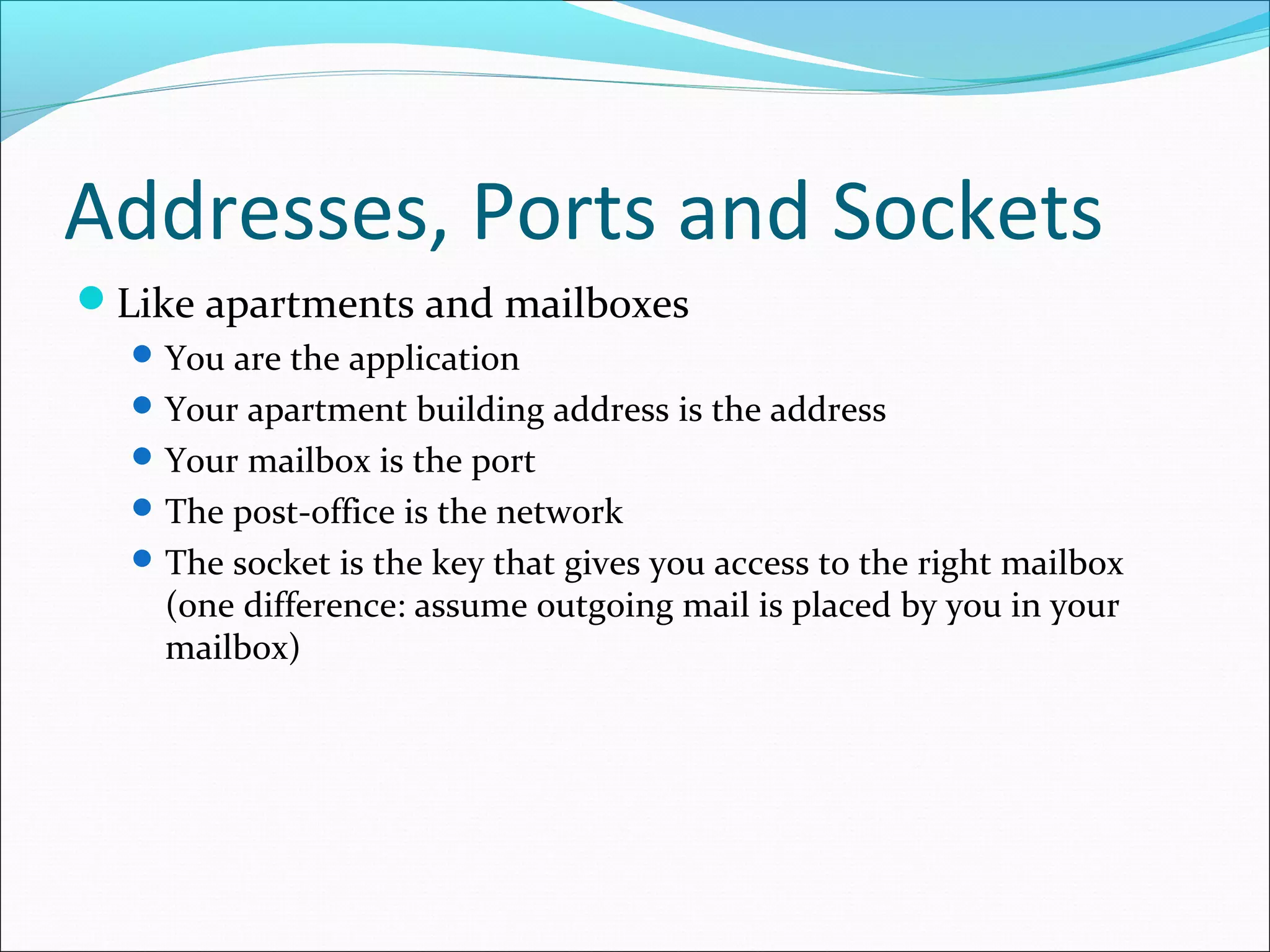Addresses, Ports and Sockets
Like apartments and mailboxes
   You are the application
   Your apartment building address is the address
   Your mailbox is the port
   The post-office is the network
   The socket is the key that gives you access to the right mailbox
    (one difference: assume outgoing mail is placed by you in your
    mailbox)
 