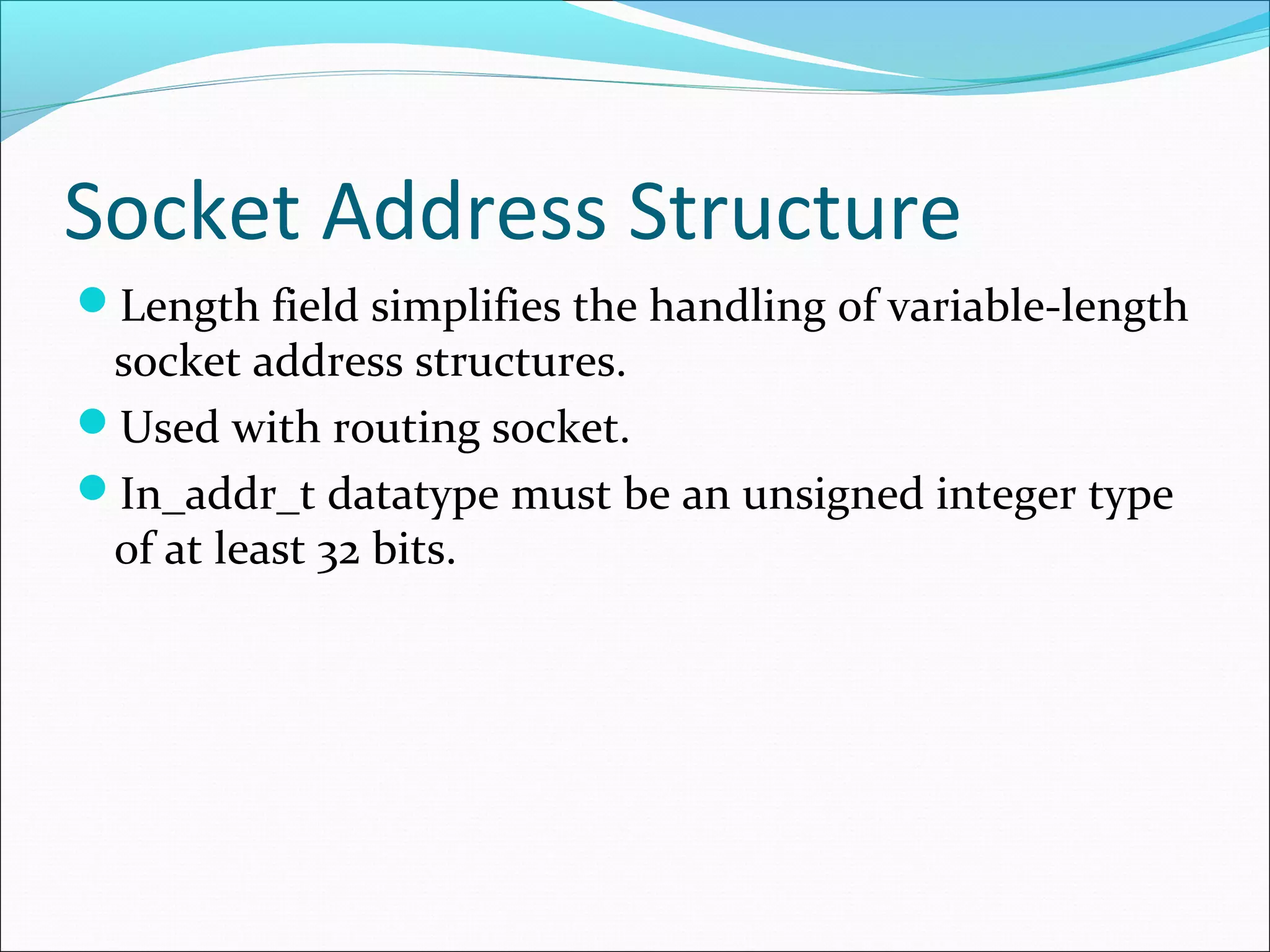 Socket Address Structure
Length field simplifies the handling of variable-length
 socket address structures.
Used with routing socket.
In_addr_t datatype must be an unsigned integer type
 of at least 32 bits.
 