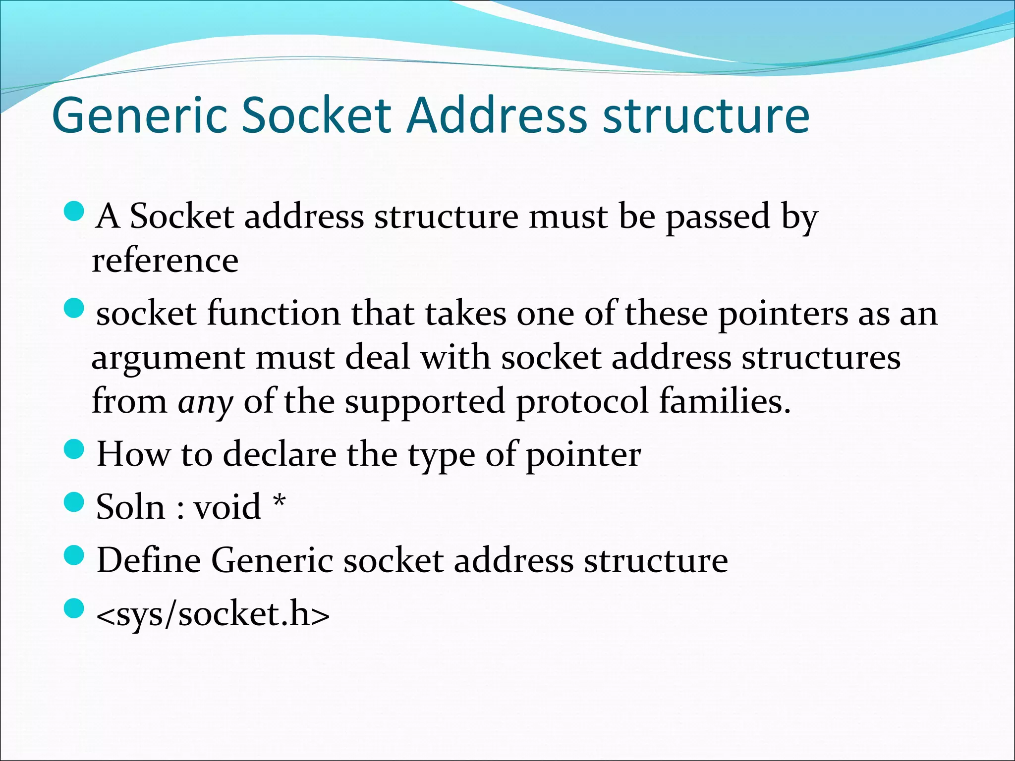 Generic Socket Address structure
A Socket address structure must be passed by
 reference
socket function that takes one of these pointers as an
 argument must deal with socket address structures
 from any of the supported protocol families.
How to declare the type of pointer
Soln : void *
Define Generic socket address structure
<sys/socket.h>
 