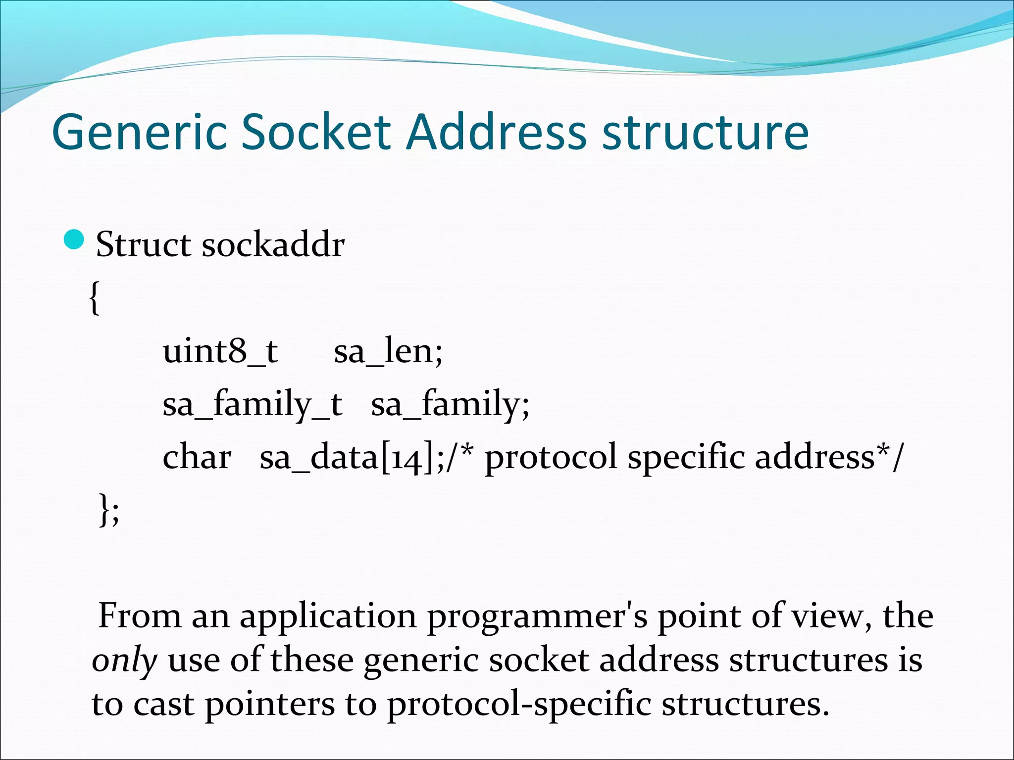 Generic Socket Address structure
Struct sockaddr
 {
       uint8_t   sa_len;
       sa_family_t sa_family;
       char sa_data[14];/* protocol specific address*/
  };

 From an application programmer's point of view, the
 only use of these generic socket address structures is
 to cast pointers to protocol-specific structures.
 