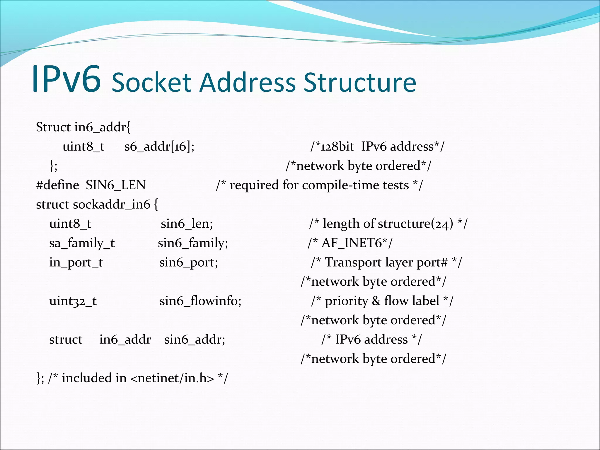 IPv6 Socket Address Structure
Struct in6_addr{
      uint8_t s6_addr[16];                         /*128bit IPv6 address*/
   };                                         /*network byte ordered*/
#define SIN6_LEN                 /* required for compile-time tests */
struct sockaddr_in6 {
   uint8_t             sin6_len;                  /* length of structure(24) */
   sa_family_t        sin6_family;                /* AF_INET6*/
   in_port_t           sin6_port;                  /* Transport layer port# */
                                                /*network byte ordered*/
   uint32_t            sin6_flowinfo;              /* priority & flow label */
                                                /*network byte ordered*/
   struct in6_addr sin6_addr;                        /* IPv6 address */
                                                /*network byte ordered*/
}; /* included in <netinet/in.h> */
 