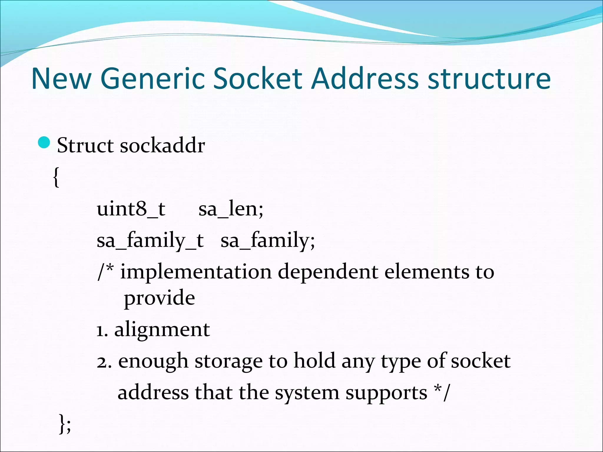 New Generic Socket Address structure
Struct sockaddr
 {
       uint8_t     sa_len;
       sa_family_t sa_family;
       /* implementation dependent elements to
           provide
       1. alignment
       2. enough storage to hold any type of socket
          address that the system supports */
  };
 