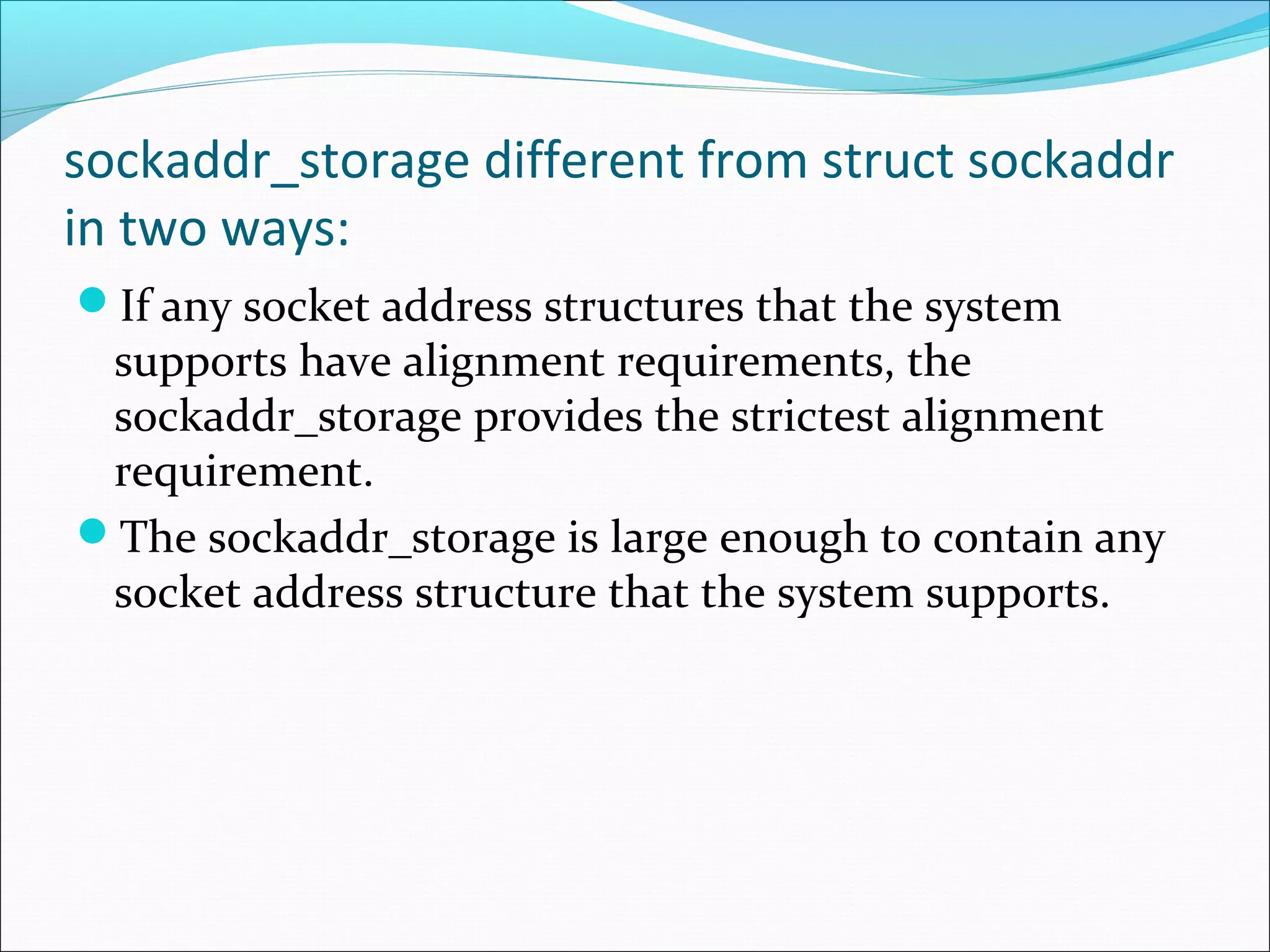 sockaddr_storage different from struct sockaddr
in two ways:
If any socket address structures that the system
 supports have alignment requirements, the
 sockaddr_storage provides the strictest alignment
 requirement.
The sockaddr_storage is large enough to contain any
 socket address structure that the system supports.
 