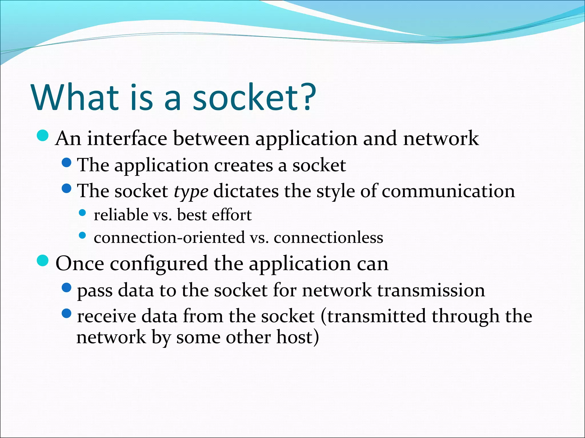 What is a socket?
An interface between application and network
 The application creates a socket
 The socket type dictates the style of communication
     reliable vs. best effort
     connection-oriented vs. connectionless

Once configured the application can
 pass data to the socket for network transmission
 receive data from the socket (transmitted through the
  network by some other host)
 