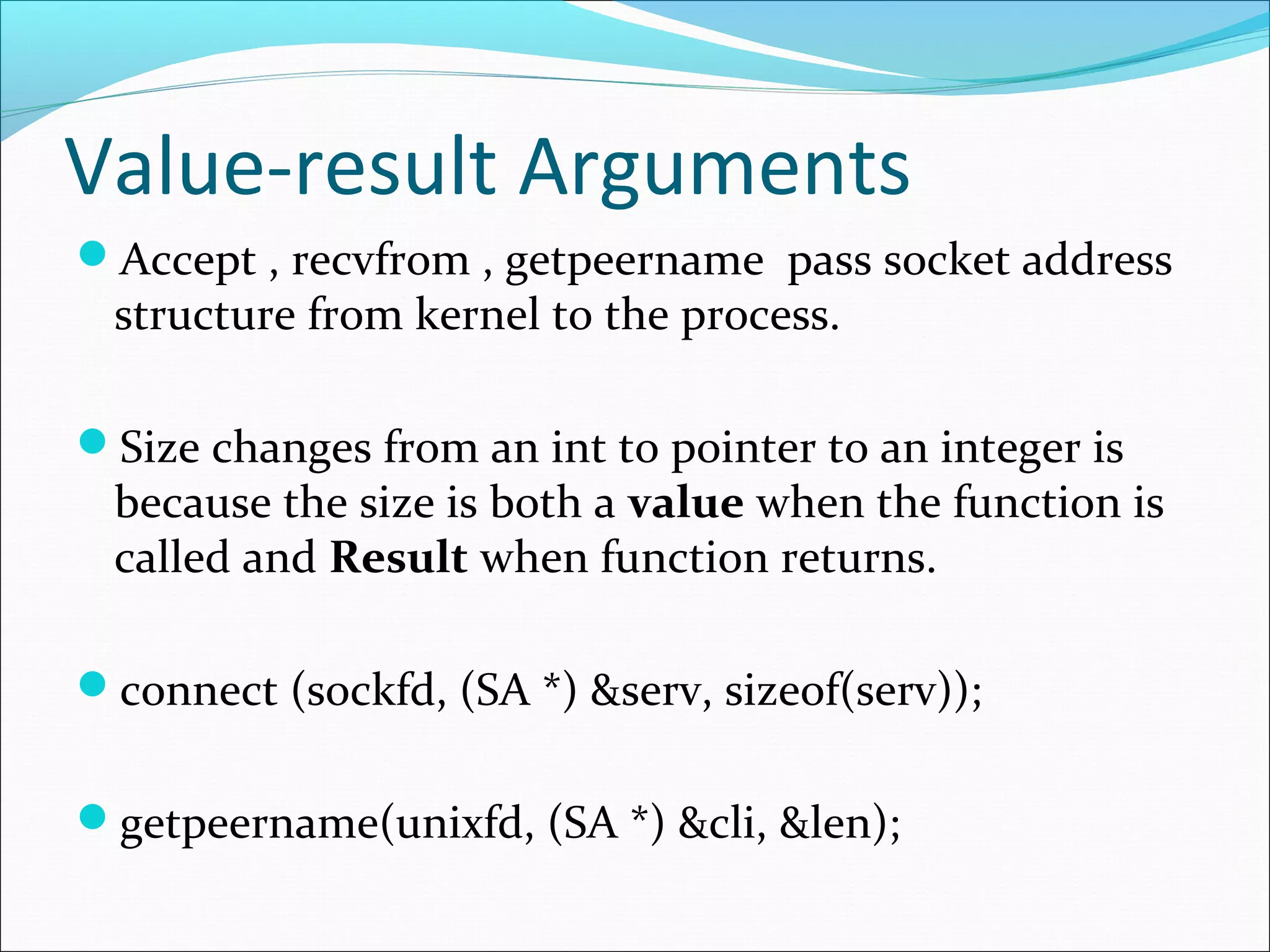 Value-result Arguments
Accept , recvfrom , getpeername pass socket address
 structure from kernel to the process.

Size changes from an int to pointer to an integer is
 because the size is both a value when the function is
 called and Result when function returns.

connect (sockfd, (SA *) &serv, sizeof(serv));


getpeername(unixfd, (SA *) &cli, &len);
 