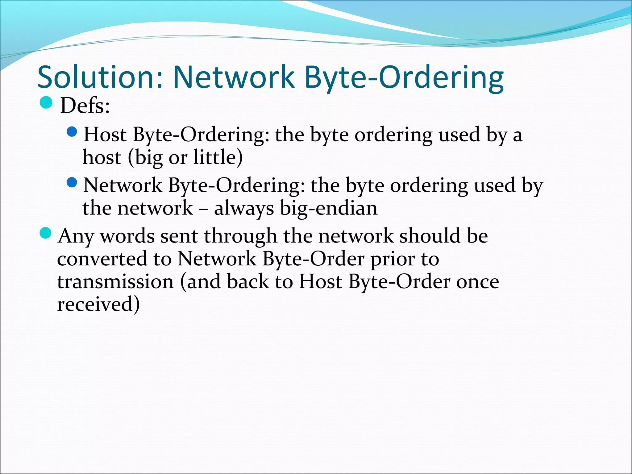 Solution: Network Byte-Ordering
Defs:
  Host Byte-Ordering: the byte ordering used by a
    host (big or little)
  Network Byte-Ordering: the byte ordering used by
    the network – always big-endian
Any words sent through the network should be
 converted to Network Byte-Order prior to
 transmission (and back to Host Byte-Order once
 received)
 