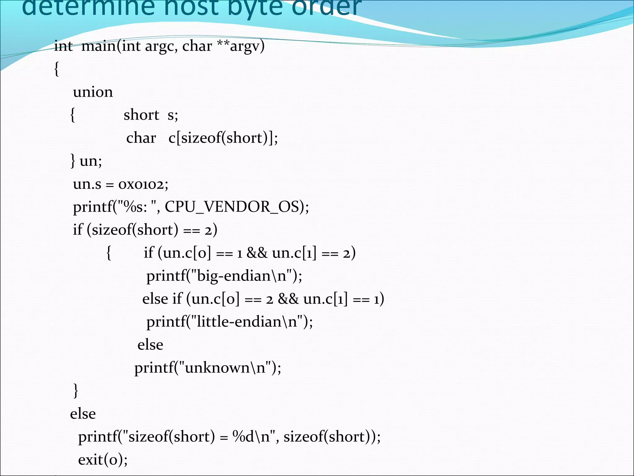 determine host byte order
  int main(int argc, char **argv)
  {
     union
    {         short s;
              char c[sizeof(short)];
    } un;
     un.s = 0x0102;
     printf("%s: ", CPU_VENDOR_OS);
     if (sizeof(short) == 2)
           {     if (un.c[0] == 1 && un.c[1] == 2)
                  printf("big-endiann");
                 else if (un.c[0] == 2 && un.c[1] == 1)
                  printf("little-endiann");
                else
               printf("unknownn");
     }
    else
      printf("sizeof(short) = %dn", sizeof(short));
      exit(0);
 