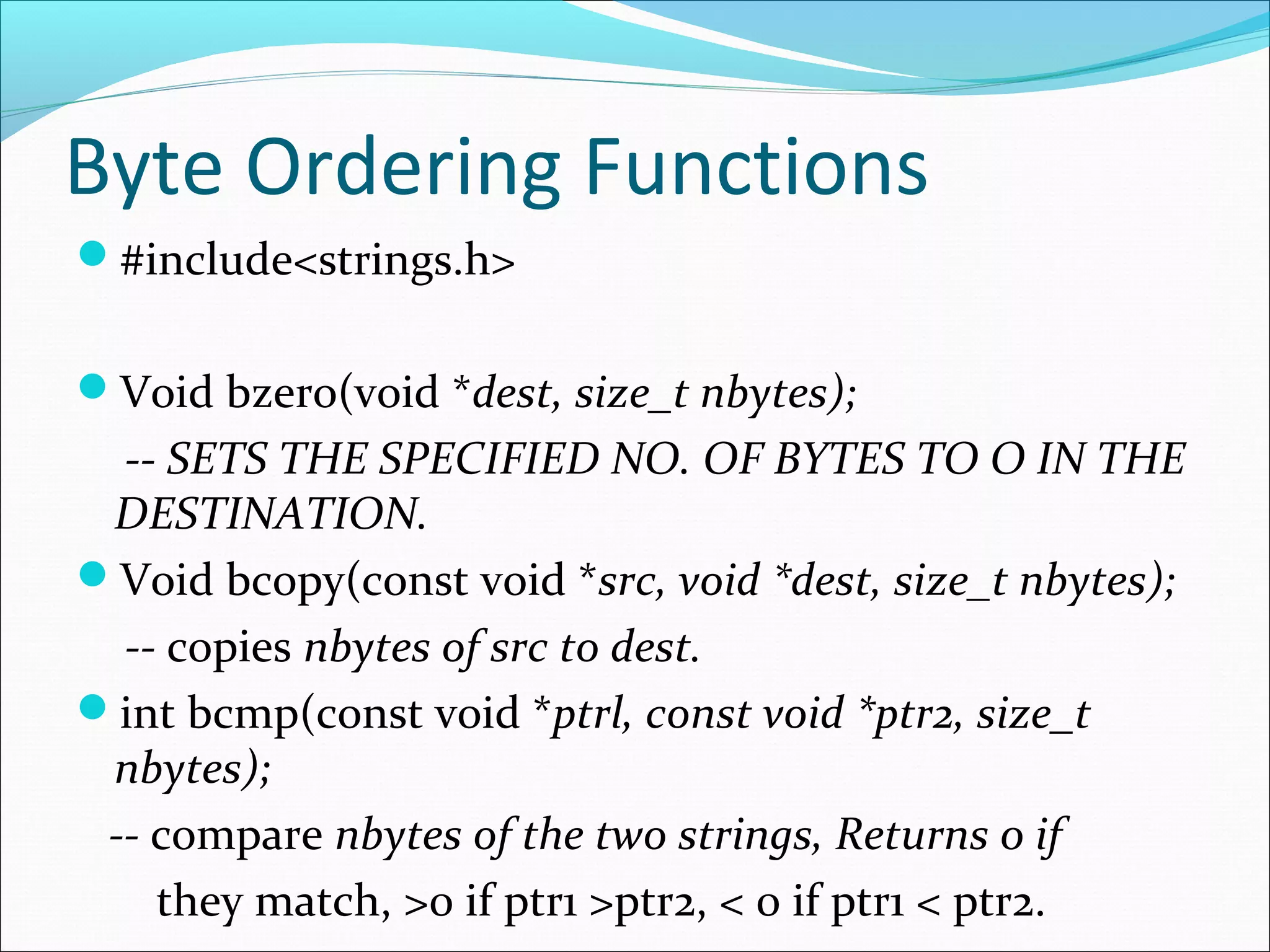 Byte Ordering Functions
#include<strings.h>


Void bzero(void *dest, size_t nbytes);
  -- SETS THE SPECIFIED NO. OF BYTES TO O IN THE
 DESTINATION.
Void bcopy(const void *src, void *dest, size_t nbytes);
  -- copies nbytes of src to dest.
int bcmp(const void *ptrl, const void *ptr2, size_t
 nbytes);
 -- compare nbytes of the two strings, Returns 0 if
    they match, >0 if ptr1 >ptr2, < 0 if ptr1 < ptr2.
 