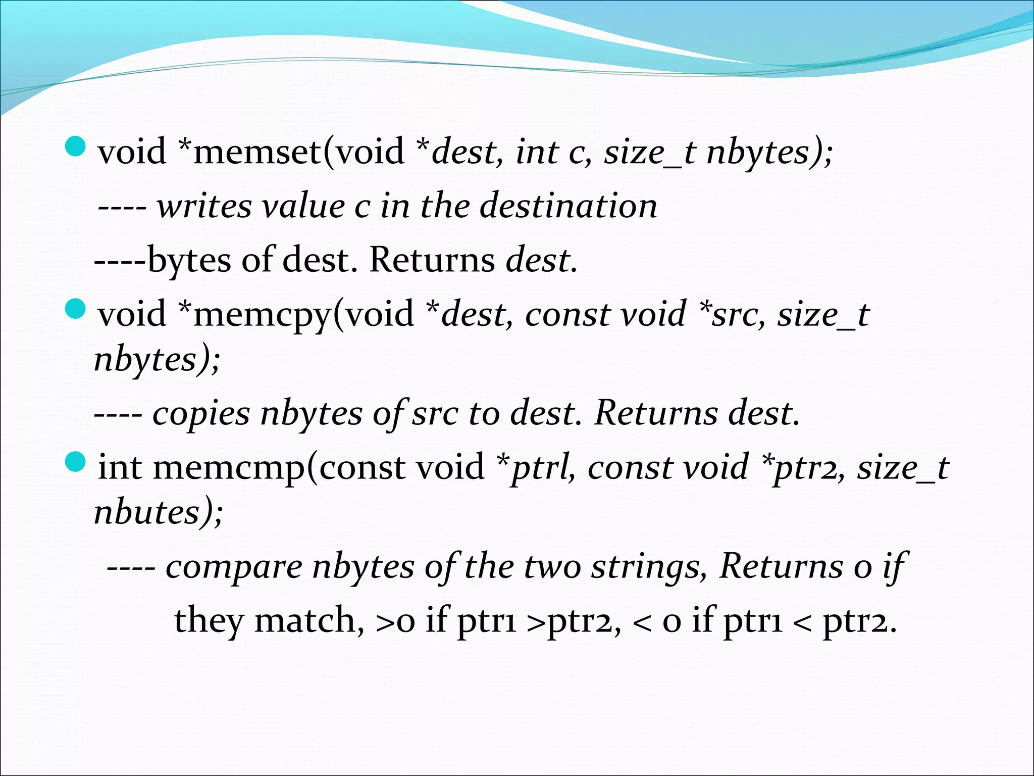 void *memset(void *dest, int c, size_t nbytes);
 ---- writes value c in the destination
 ----bytes of dest. Returns dest.
void *memcpy(void *dest, const void *src, size_t
 nbytes);
 ---- copies nbytes of src to dest. Returns dest.
int memcmp(const void *ptrl, const void *ptr2, size_t
 nbutes);
  ---- compare nbytes of the two strings, Returns 0 if
        they match, >0 if ptr1 >ptr2, < 0 if ptr1 < ptr2.
 