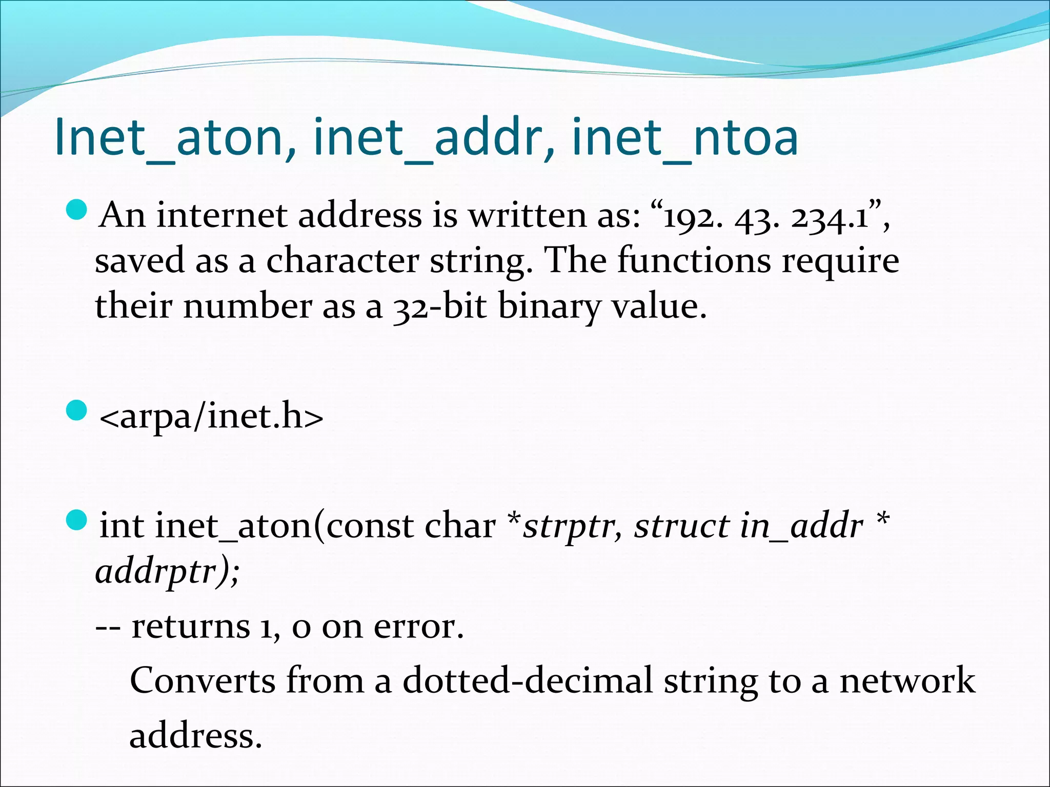Inet_aton, inet_addr, inet_ntoa
An internet address is written as: “192. 43. 234.1”,
  saved as a character string. The functions require
  their number as a 32-bit binary value.

<arpa/inet.h>


int inet_aton(const char *strptr, struct in_addr *
  addrptr);
  -- returns 1, 0 on error.
     Converts from a dotted-decimal string to a network
     address.
 