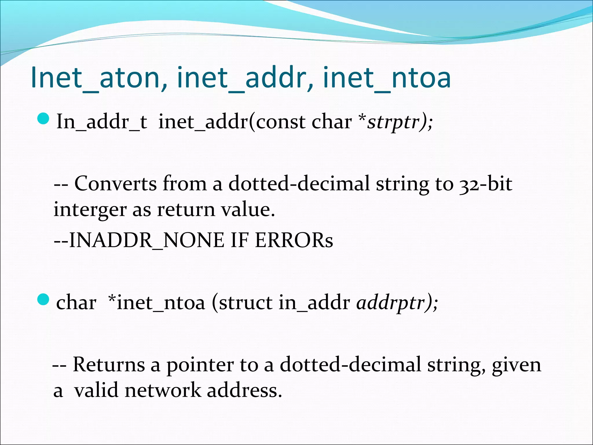 Inet_aton, inet_addr, inet_ntoa
In_addr_t inet_addr(const char *strptr);


 -- Converts from a dotted-decimal string to 32-bit
 interger as return value.
 --INADDR_NONE IF ERRORs

char *inet_ntoa (struct in_addr addrptr);


 -- Returns a pointer to a dotted-decimal string, given
 a valid network address.
 