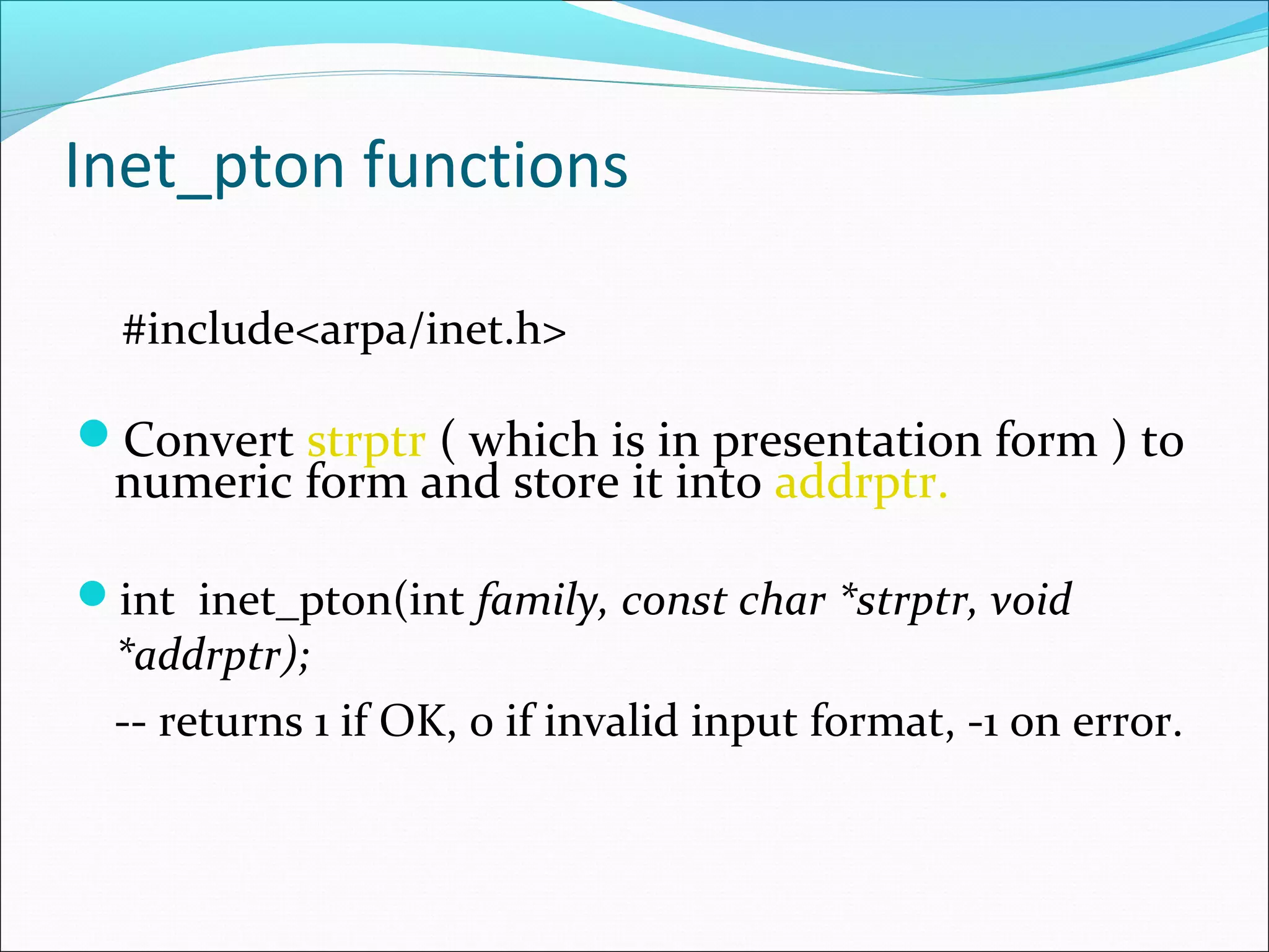 Inet_pton functions

  #include<arpa/inet.h>

Convert strptr ( which is in presentation form ) to
 numeric form and store it into addrptr.

int inet_pton(int family, const char *strptr, void
 *addrptr);
 -- returns 1 if OK, 0 if invalid input format, -1 on error.
 