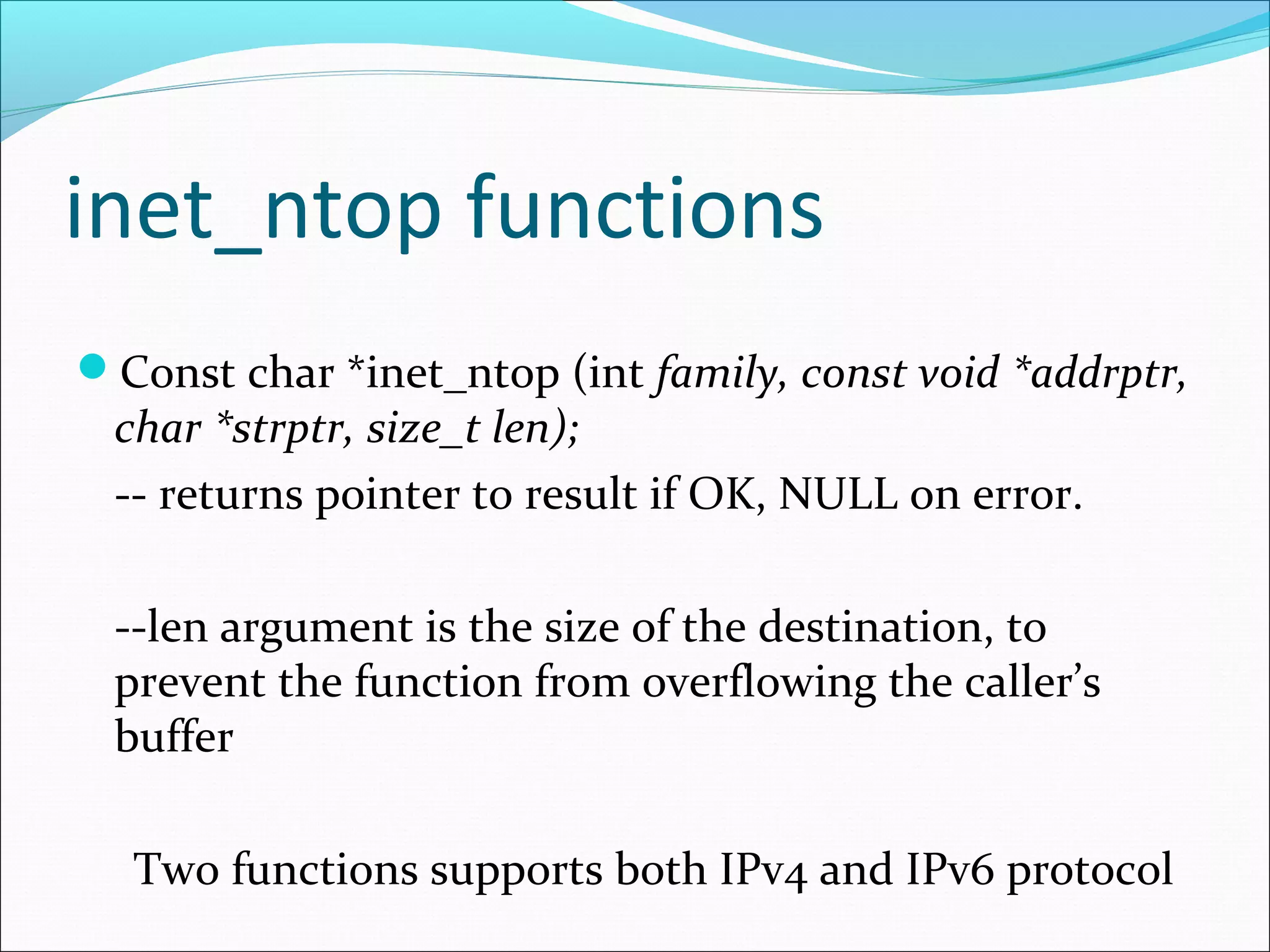 inet_ntop functions
Const char *inet_ntop (int family, const void *addrptr,
 char *strptr, size_t len);
 -- returns pointer to result if OK, NULL on error.

 --len argument is the size of the destination, to
 prevent the function from overflowing the caller’s
 buffer

  Two functions supports both IPv4 and IPv6 protocol
 