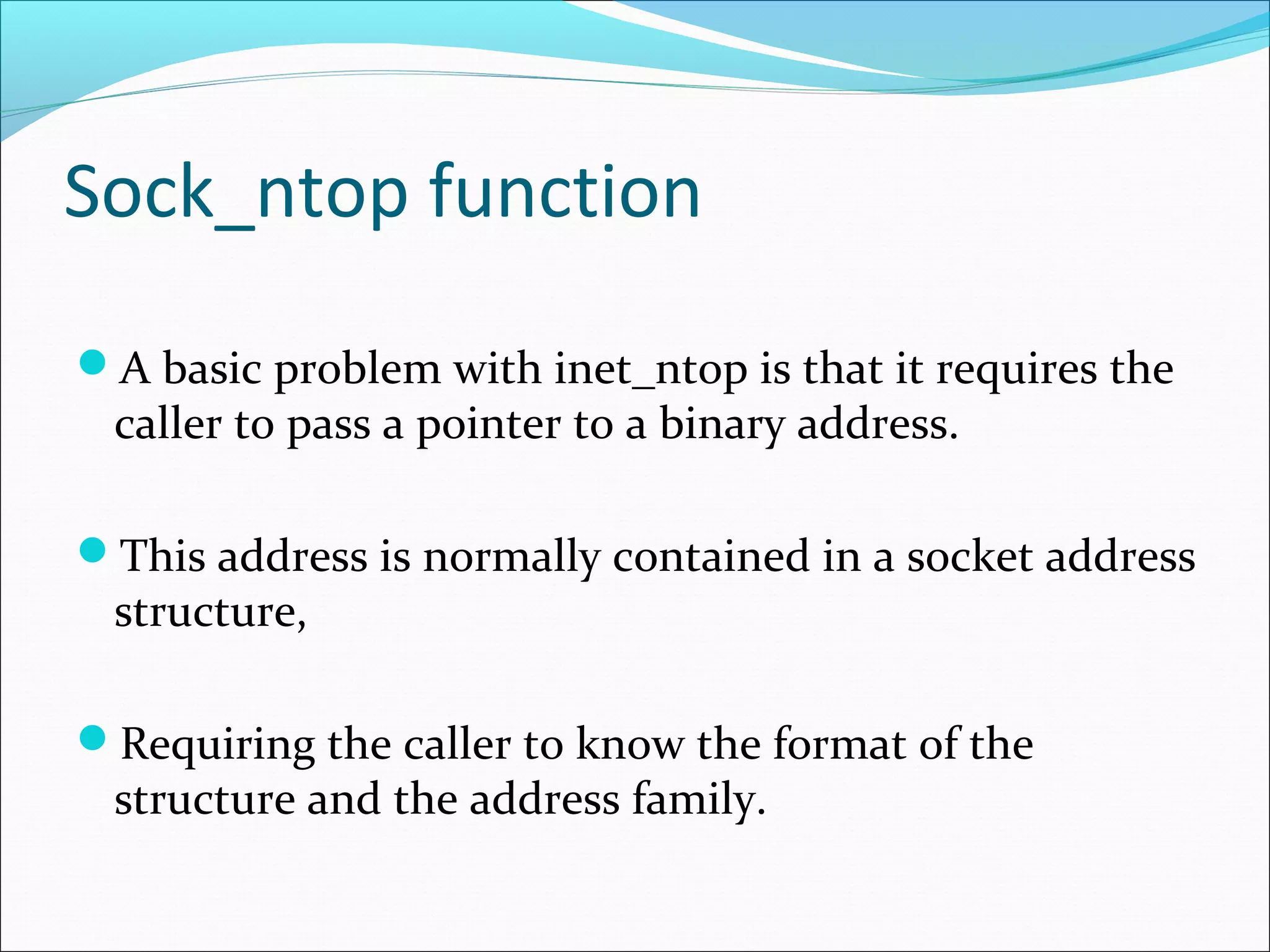 Sock_ntop function
A basic problem with inet_ntop is that it requires the
 caller to pass a pointer to a binary address.

This address is normally contained in a socket address
 structure,

Requiring the caller to know the format of the
 structure and the address family.
 