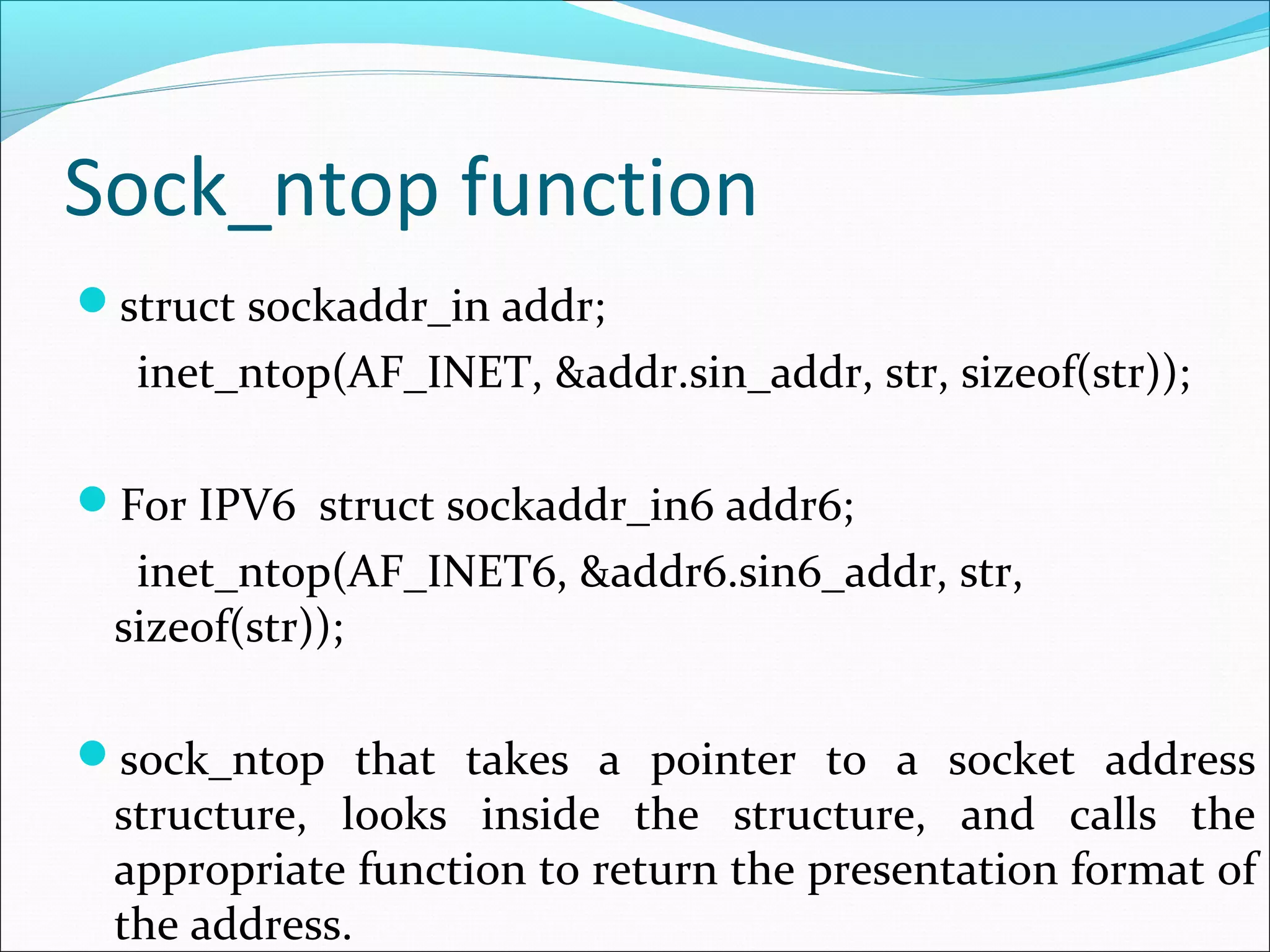 Sock_ntop function
struct sockaddr_in addr;
  inet_ntop(AF_INET, &addr.sin_addr, str, sizeof(str));

For IPV6 struct sockaddr_in6 addr6;
  inet_ntop(AF_INET6, &addr6.sin6_addr, str,
 sizeof(str));

sock_ntop that takes a pointer to a socket address
 structure, looks inside the structure, and calls the
 appropriate function to return the presentation format of
 the address.
 