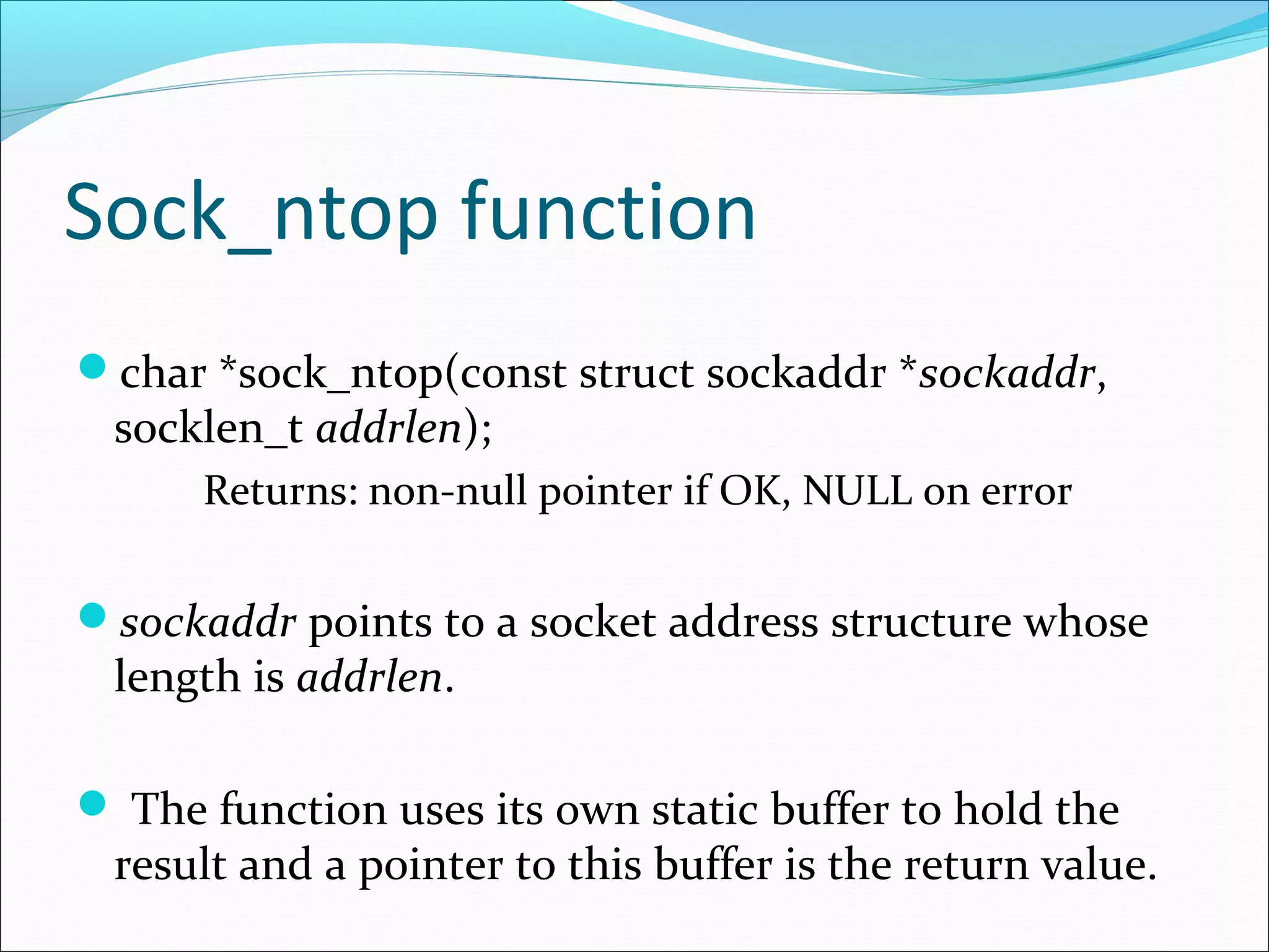 Sock_ntop function
char *sock_ntop(const struct sockaddr *sockaddr,
 socklen_t addrlen);
      Returns: non-null pointer if OK, NULL on error

sockaddr points to a socket address structure whose
 length is addrlen.

 The function uses its own static buffer to hold the
 result and a pointer to this buffer is the return value.
 