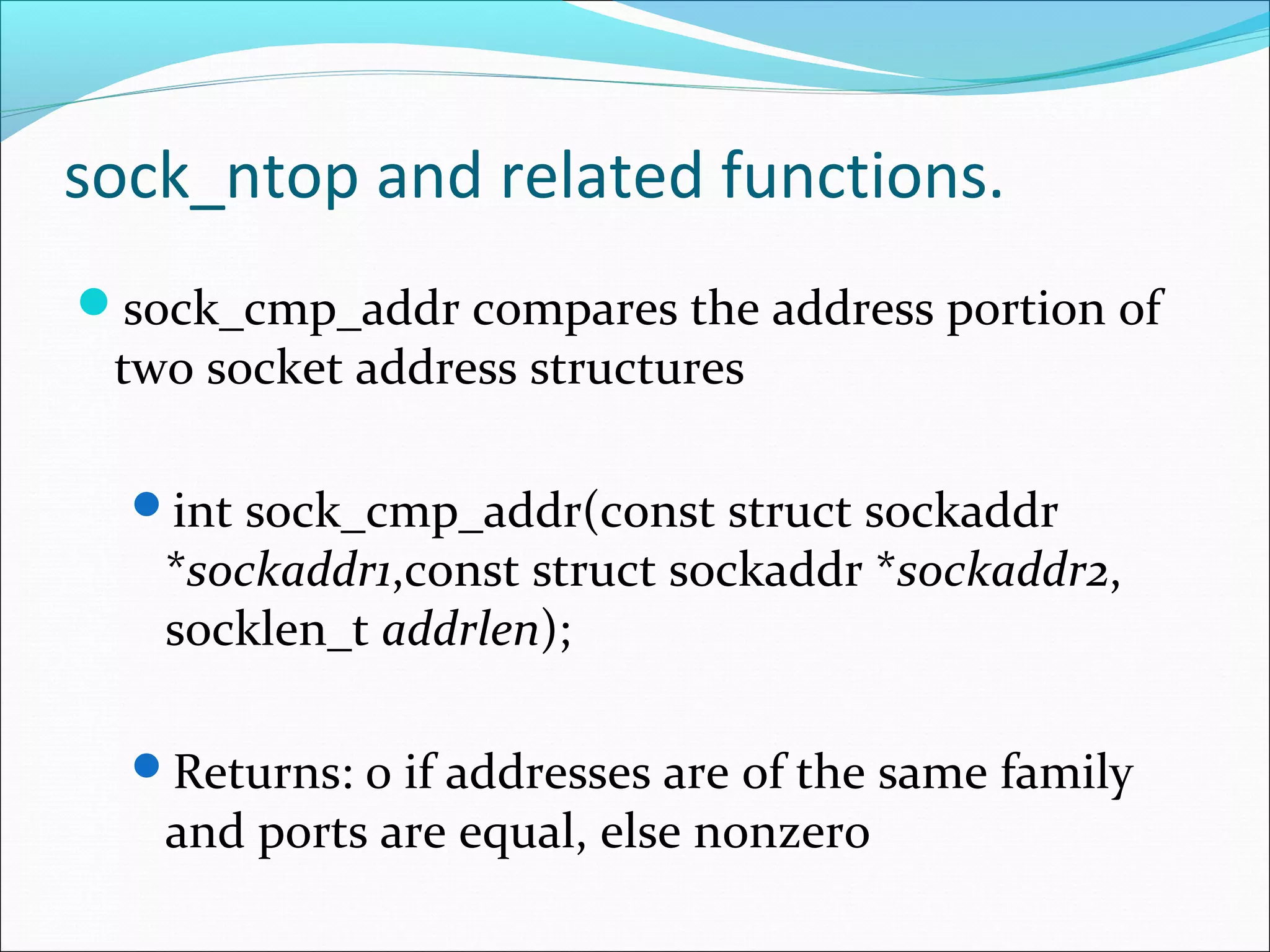 sock_ntop and related functions.
sock_cmp_addr compares the address portion of
 two socket address structures

  int sock_cmp_addr(const struct sockaddr
   *sockaddr1,const struct sockaddr *sockaddr2,
   socklen_t addrlen);

  Returns: 0 if addresses are of the same family
   and ports are equal, else nonzero
 