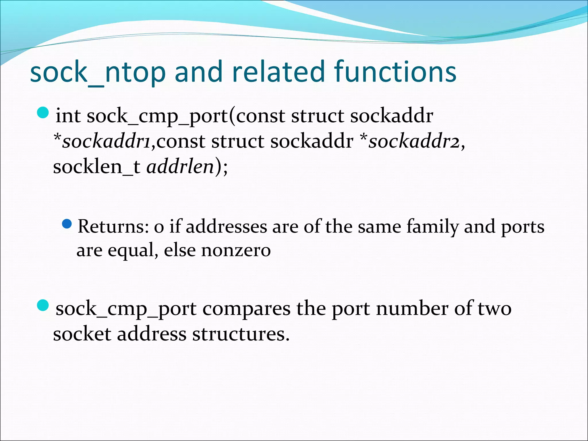 sock_ntop and related functions
int sock_cmp_port(const struct sockaddr
 *sockaddr1,const struct sockaddr *sockaddr2,
 socklen_t addrlen);

  Returns: 0 if addresses are of the same family and ports
    are equal, else nonzero

sock_cmp_port compares the port number of two
 socket address structures.
 