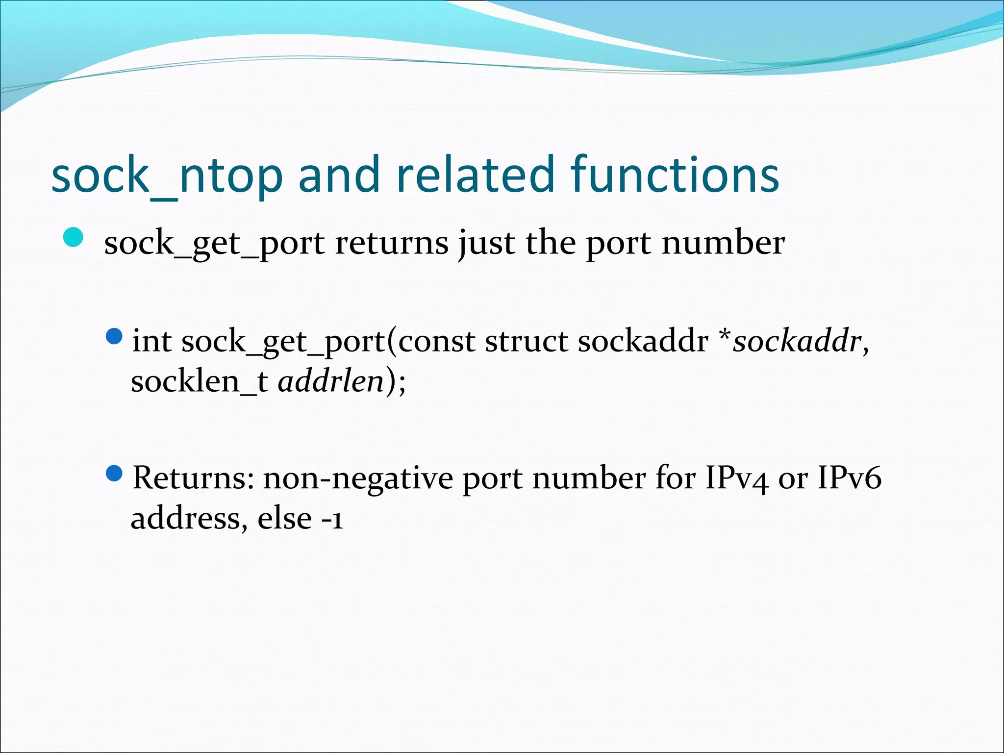 sock_ntop and related functions
 sock_get_port returns just the port number

  int sock_get_port(const struct sockaddr *sockaddr,
    socklen_t addrlen);

  Returns: non-negative port number for IPv4 or IPv6
    address, else -1
 