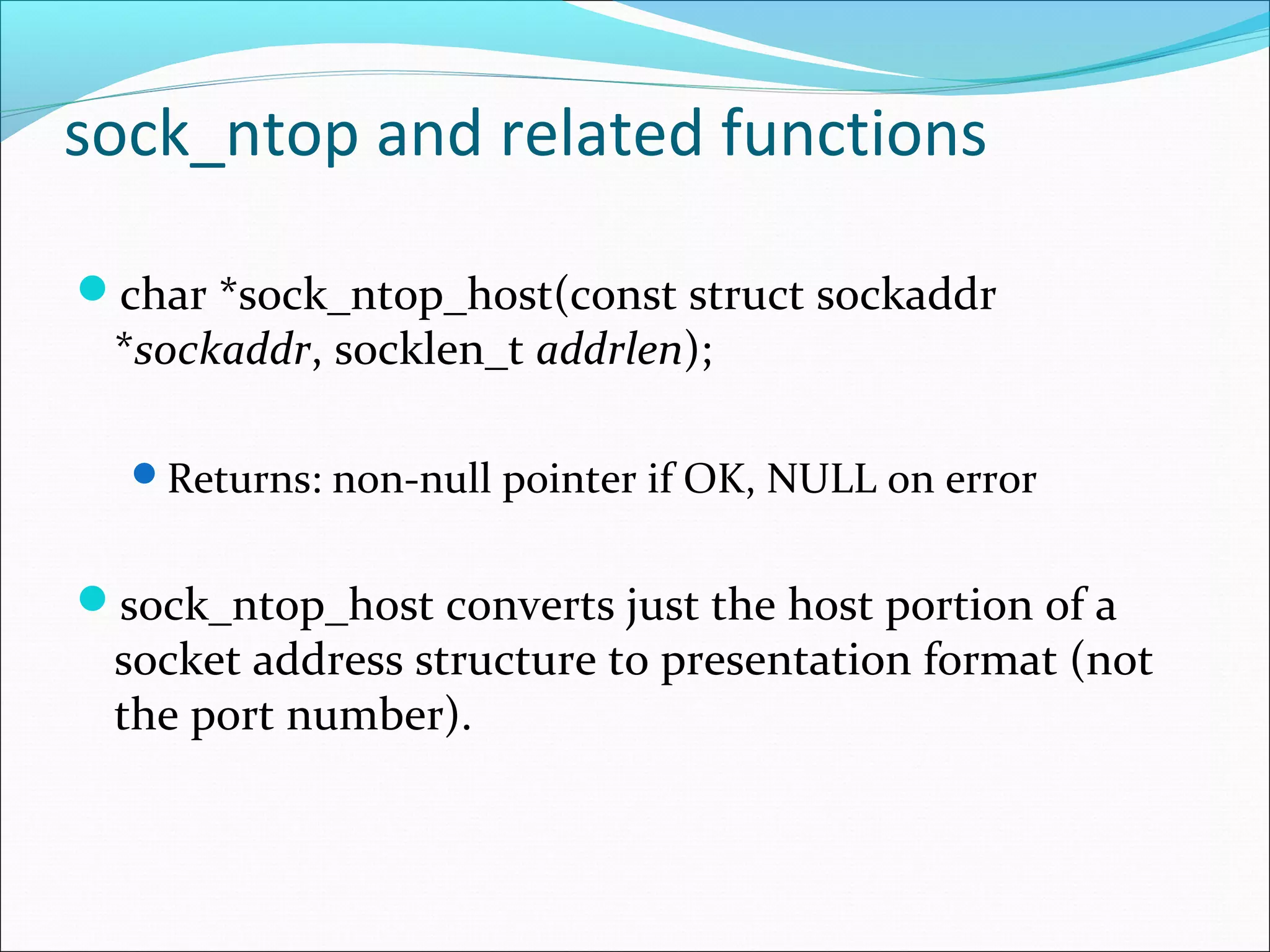 sock_ntop and related functions

char *sock_ntop_host(const struct sockaddr
 *sockaddr, socklen_t addrlen);

  Returns: non-null pointer if OK, NULL on error


sock_ntop_host converts just the host portion of a
 socket address structure to presentation format (not
 the port number).
 