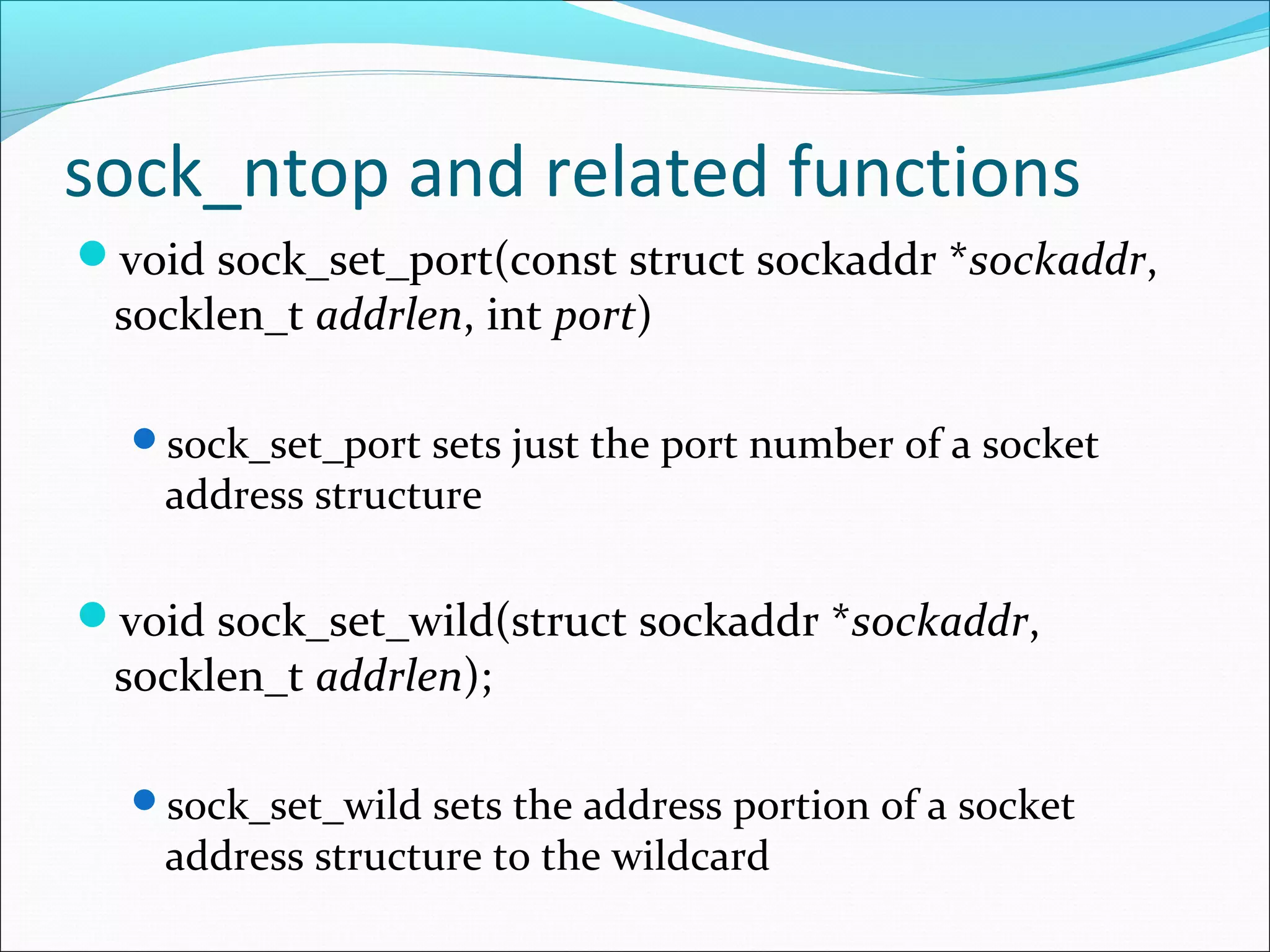 sock_ntop and related functions
void sock_set_port(const struct sockaddr *sockaddr,
 socklen_t addrlen, int port)

  sock_set_port sets just the port number of a socket
    address structure

void sock_set_wild(struct sockaddr *sockaddr,
 socklen_t addrlen);

  sock_set_wild sets the address portion of a socket
    address structure to the wildcard
 