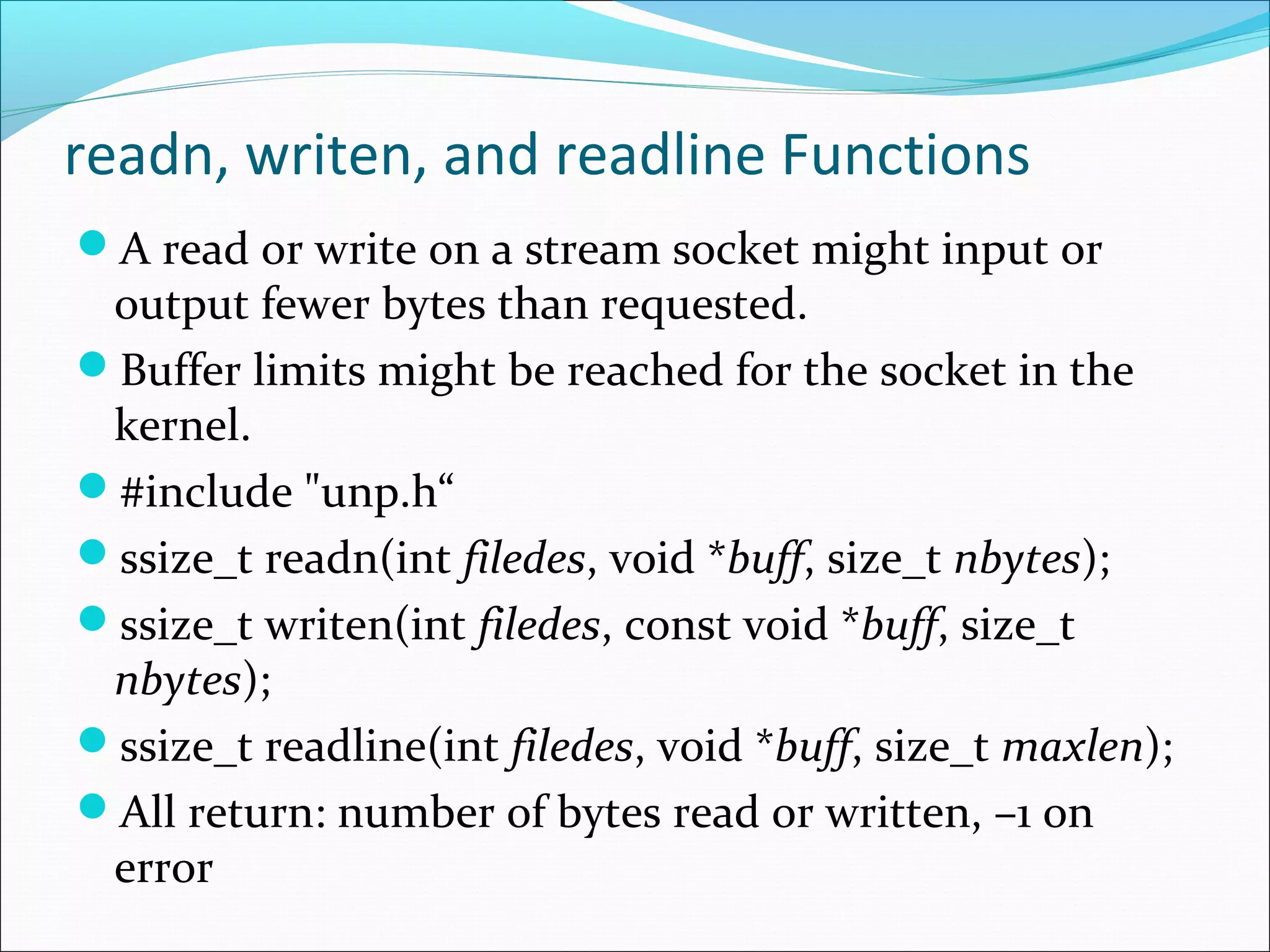 readn, writen, and readline Functions
A read or write on a stream socket might input or
 output fewer bytes than requested.
Buffer limits might be reached for the socket in the
 kernel.
#include "unp.h“
ssize_t readn(int filedes, void *buff, size_t nbytes);
ssize_t writen(int filedes, const void *buff, size_t
 nbytes);
ssize_t readline(int filedes, void *buff, size_t maxlen);
All return: number of bytes read or written, –1 on
 error
 