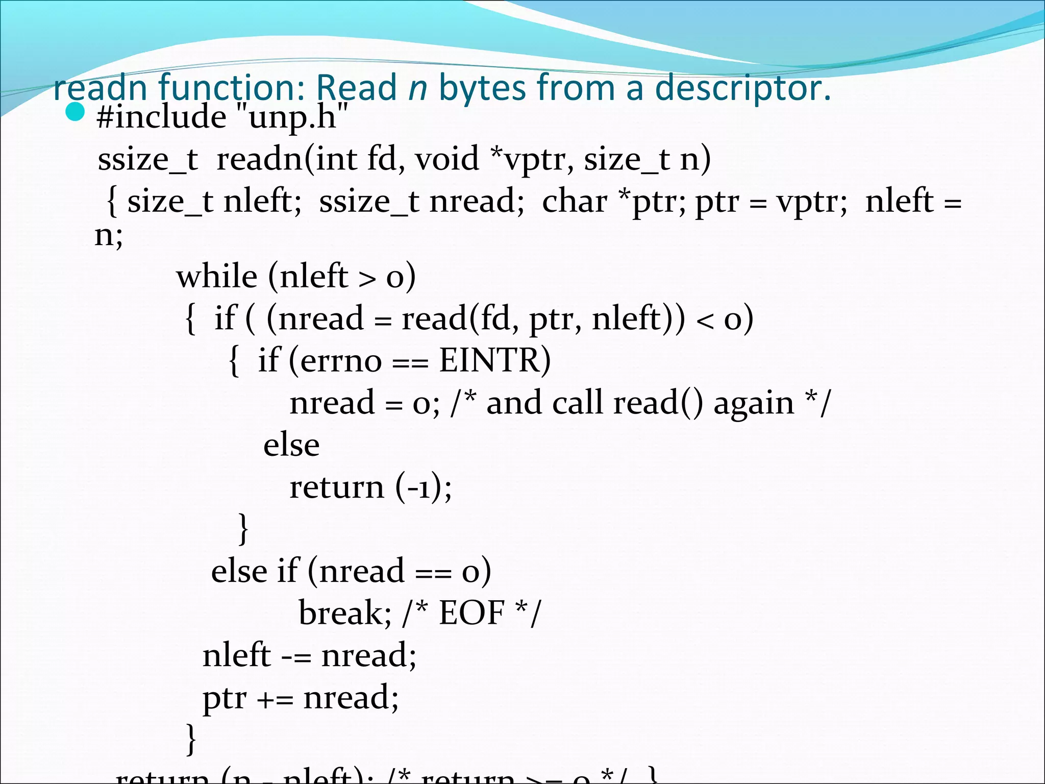 readn function: Read n bytes from a descriptor.
#include "unp.h"
  ssize_t readn(int fd, void *vptr, size_t n)
   { size_t nleft; ssize_t nread; char *ptr; ptr = vptr; nleft =
  n;
        while (nleft > 0)
         { if ( (nread = read(fd, ptr, nleft)) < 0)
             { if (errno == EINTR)
                  nread = 0; /* and call read() again */
                else
                  return (-1);
              }
           else if (nread == 0)
                   break; /* EOF */
           nleft -= nread;
           ptr += nread;
         }
 