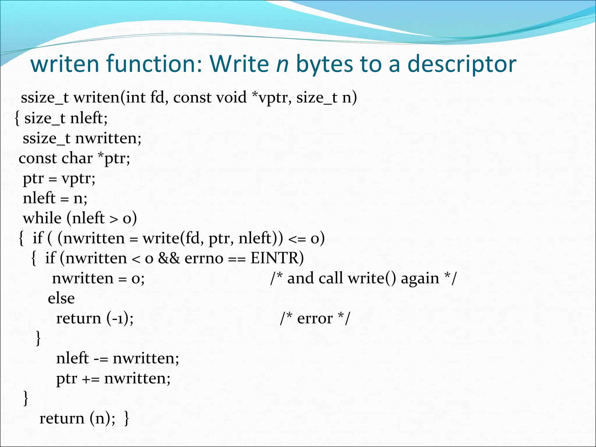 writen function: Write n bytes to a descriptor
 ssize_t writen(int fd, const void *vptr, size_t n)
{ size_t nleft;
  ssize_t nwritten;
 const char *ptr;
  ptr = vptr;
  nleft = n;
  while (nleft > 0)
 { if ( (nwritten = write(fd, ptr, nleft)) <= 0)
    { if (nwritten < 0 && errno == EINTR)
        nwritten = 0;                   /* and call write() again */
       else
        return (-1);                     /* error */
     }
        nleft -= nwritten;
        ptr += nwritten;
  }
      return (n); }
 