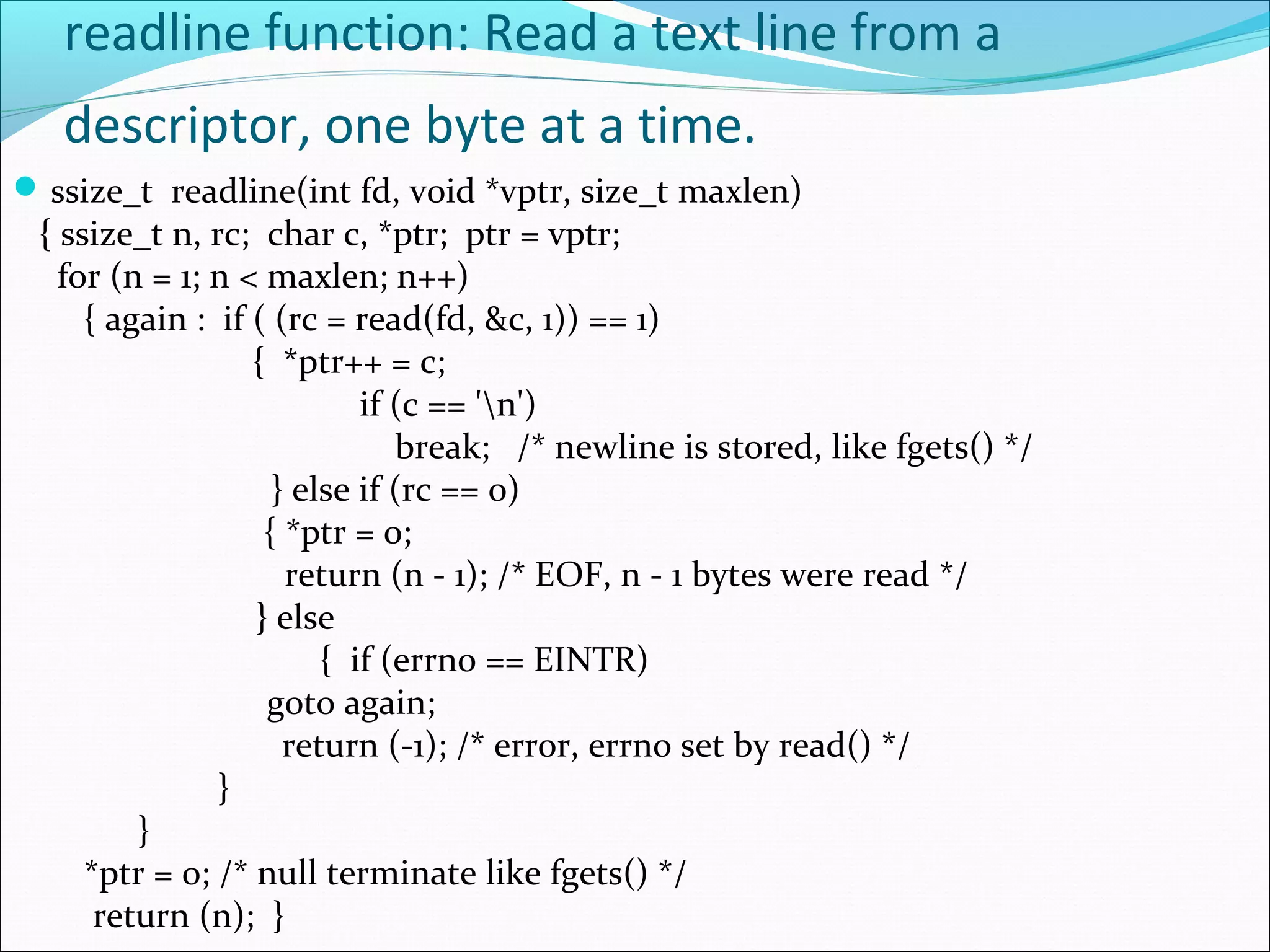 readline function: Read a text line from a
   descriptor, one byte at a time.
 ssize_t readline(int fd, void *vptr, size_t maxlen)
 { ssize_t n, rc; char c, *ptr; ptr = vptr;
   for (n = 1; n < maxlen; n++)
     { again : if ( (rc = read(fd, &c, 1)) == 1)
                  { *ptr++ = c;
                           if (c == 'n')
                              break; /* newline is stored, like fgets() */
                    } else if (rc == 0)
                   { *ptr = 0;
                     return (n - 1); /* EOF, n - 1 bytes were read */
                  } else
                        { if (errno == EINTR)
                   goto again;
                     return (-1); /* error, errno set by read() */
               }
         }
     *ptr = 0; /* null terminate like fgets() */
      return (n); }
 