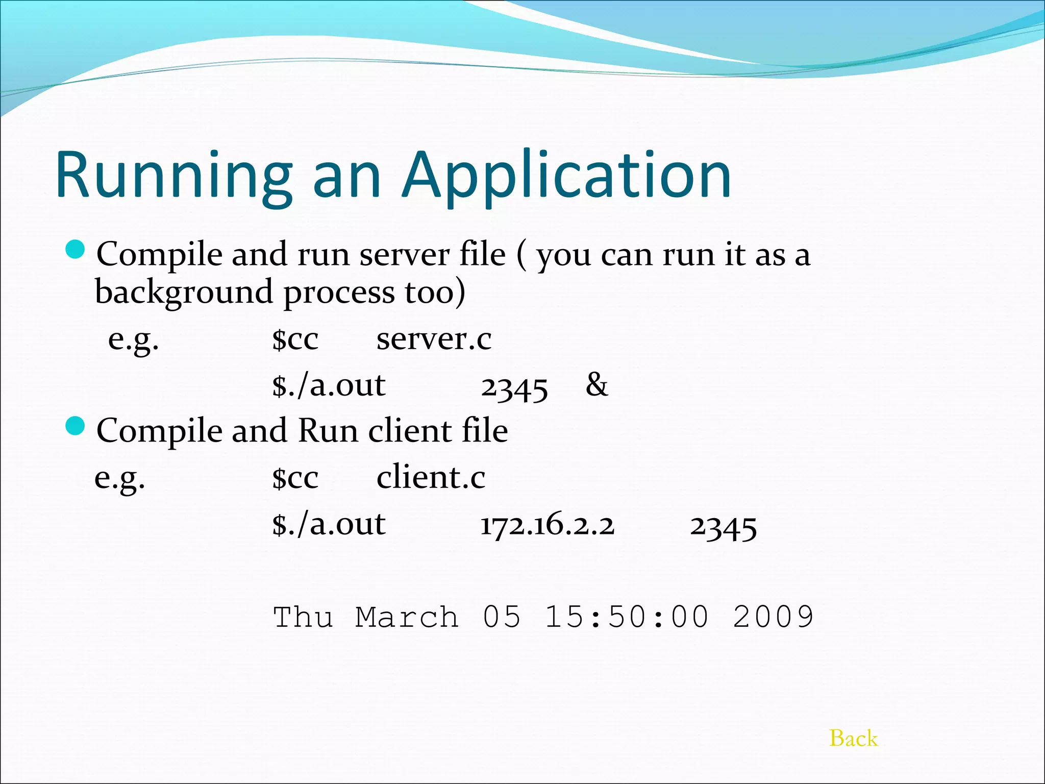 Running an Application
Compile and run server file ( you can run it as a
 background process too)
  e.g.     $cc    server.c
           $./a.out       2345 &
Compile and Run client file
 e.g.      $cc    client.c
           $./a.out       172.16.2.2     2345

             Thu March 05 15:50:00 2009


                                                     Back
 
