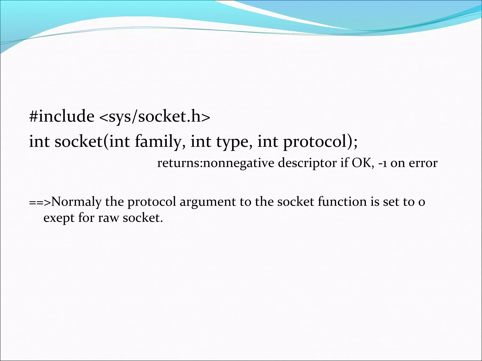 #include <sys/socket.h>
int socket(int family, int type, int protocol);
                     returns:nonnegative descriptor if OK, -1 on error

==>Normaly the protocol argument to the socket function is set to 0
  exept for raw socket.
 